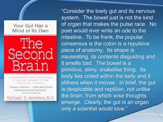 ―Consider the lowly gut and its nervous
system. The bowel just is not the kind
of organ that makes the pulse race. No
poet would ever write an ode to the
intestine. To be frank, the popular
consensus is the colon is a repulsive
piece of anatomy. Its shape is
nauseating, its contents disgusting and
it smells bad. The bowel is a
primitive, slimy, snakelike thing. Its
body lies coiled within the belly and it
slithers when it moves. In brief, the gut
is despicable and reptilian, not unlike
the brain, from which wise thoughts
emerge. Clearly, the gut is an organ
only a scientist would love.‖
 