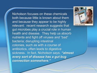 Nicholson focuses on these chemicals
both because little is known about them
and because they appear to be highly
relevant: recent research suggests that
gut microbes play a crucial role in human
health and disease. They help us absorb
nutrients and fight off viruses and ―bad‖
bacteria; disrupting intestinal
colonies, such as with a course of
antibiotics, often leads to digestive
sickness. In fact, Nicholson says, “almost
every sort of disease has a gut bug
connection somewhere.”
 