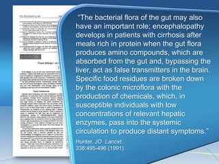 ―The bacterial flora of the gut may also
have an important role; encephalopathy
develops in patients with cirrhosis after
meals rich in protein when the gut flora
produces amino compounds, which are
absorbed from the gut and, bypassing the
liver, act as false transmitters in the brain.
Specific food residues are broken down
by the colonic microflora with the
production of chemicals, which, in
susceptible individuals with low
concentrations of relevant hepatic
enzymes, pass into the systemic
circulation to produce distant symptoms.‖
Hunter, JO Lancet.
338:495-496 (1991)
 