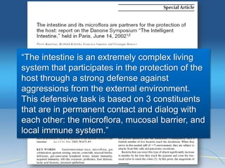 ―The intestine is an extremely complex living
system that participates in the protection of the
host through a strong defense against
aggressions from the external environment.
This defensive task is based on 3 constituents
that are in permanent contact and dialog with
each other: the microflora, mucosal barrier, and
local immune system.‖
 