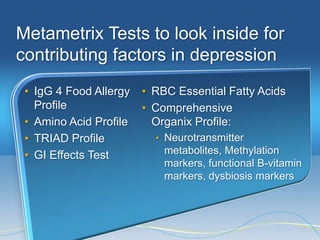 Metametrix Tests to look inside for
contributing factors in depression
 • IgG 4 Food Allergy   • RBC Essential Fatty Acids
   Profile              • Comprehensive
 • Amino Acid Profile     Organix Profile:
 • TRIAD Profile          • Neurotransmitter
 • GI Effects Test          metabolites, Methylation
                            markers, functional B-vitamin
                            markers, dysbiosis markers
 