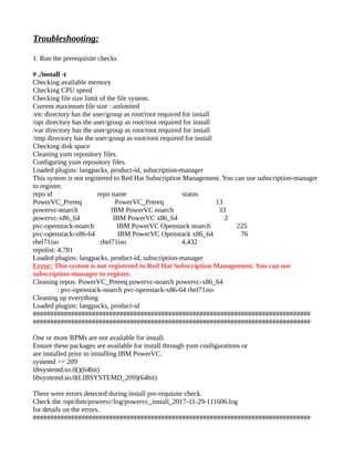 Troubleshooting:
1. Run the prerequisite checks
# ./install -t
Checking available memory
Checking CPU speed
Checking file size limit of the file system.
Current maximum file size : unlimited
/etc directory has the user/group as root/root required for install
/opt directory has the user/group as root/root required for install
/var directory has the user/group as root/root required for install
/tmp directory has the user/group as root/root required for install
Checking disk space
Cleaning yum repository files.
Configuring yum repository files.
Loaded plugins: langpacks, product-id, subscription-manager
This system is not registered to Red Hat Subscription Management. You can use subscription-manager
to register.
repo id repo name status
PowerVC_Prereq PowerVC_Prereq 13
powervc-noarch IBM PowerVC noarch 33
powervc-x86_64 IBM PowerVC x86_64 2
pvc-openstack-noarch IBM PowerVC Openstack noarch 225
pvc-openstack-x86-64 IBM PowerVC Openstack x86_64 76
rhel71iso rhel71iso 4,432
repolist: 4,781
Loaded plugins: langpacks, product-id, subscription-manager
Error: This system is not registered to Red Hat Subscription Management. You can use
subscription-manager to register.
Cleaning repos: PowerVC_Prereq powervc-noarch powervc-x86_64
: pvc-openstack-noarch pvc-openstack-x86-64 rhel71iso
Cleaning up everything
Loaded plugins: langpacks, product-id
################################################################################
################################################################################
One or more RPMs are not available for install.
Ensure these packages are available for install through yum configurations or
are installed prior to installing IBM PowerVC.
systemd >= 209
libsystemd.so.0()(64bit)
libsystemd.so.0(LIBSYSTEMD_209)(64bit)
There were errors detected during install pre-requisite check.
Check the /opt/ibm/powervc/log/powervc_install_2017-11-29-111606.log
for details on the errors.
################################################################################
 