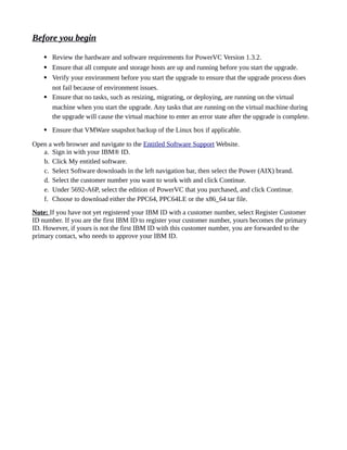 Before you begin
 Review the hardware and software requirements for PowerVC Version 1.3.2.
 Ensure that all compute and storage hosts are up and running before you start the upgrade.
 Verify your environment before you start the upgrade to ensure that the upgrade process does
not fail because of environment issues.
 Ensure that no tasks, such as resizing, migrating, or deploying, are running on the virtual
machine when you start the upgrade. Any tasks that are running on the virtual machine during
the upgrade will cause the virtual machine to enter an error state after the upgrade is complete.
 Ensure that VMWare snapshot backup of the Linux box if applicable.
Open a web browser and navigate to the Entitled Software Support Website.
a. Sign in with your IBM® ID.
b. Click My entitled software.
c. Select Software downloads in the left navigation bar, then select the Power (AIX) brand.
d. Select the customer number you want to work with and click Continue.
e. Under 5692-A6P, select the edition of PowerVC that you purchased, and click Continue.
f. Choose to download either the PPC64, PPC64LE or the x86_64 tar file.
Note: If you have not yet registered your IBM ID with a customer number, select Register Customer
ID number. If you are the first IBM ID to register your customer number, yours becomes the primary
ID. However, if yours is not the first IBM ID with this customer number, you are forwarded to the
primary contact, who needs to approve your IBM ID.
 