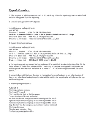 Upgrade Procedure:
1. Take snapshot of VM copy to revert back or in case of any failure during the upgrade can revert back
and start the upgrade from the beginning.
2. Copy the package to PowerVC System
[root@hostname packages]# ls -lrt
total 507900
drwx------. 2 root root 16384 Dec 14 2016 lost+found
-rw-r--r-- 1 root root 520062315 Nov 29 10:26 powervc-install-x86-rhel-1.3.2.0.tgz
drwxr-xr-x 2 root root 4096 Nov 29 10:29 powervc133
drwxrwxr-x 3 root root 4096 Nov 30 05:27 PowerVC1321_fixx
3. Extract the software package
[root@hostname packages]# ls -lrt
total 507904
drwx------. 2 root root 16384 Dec 14 2016 lost+found
-rw-r--r-- 1 root root 520062315 Nov 29 10:26 powervc-install-x86-rhel-1.3.2.0.tgz
drwxr-xr-x 2 root root 4096 Nov 29 10:29 powervc133
drwxrwxr-x 3 root root 4096 Nov 30 05:27 PowerVC1321_fixx
drwx------ 5 root root 4096 Dec 25 04:56 powervc-1.3.2.0
4. During the upgrade /etc/passwd and /etc/sudoers will be modified. So take the backup of the file for
future reference. Please don't restore the file. This is only to compare after upgrade. /etc/passwd file
will be updated with new user for MariaDB in PowerVC 1.3.2.0. (User and group names: swift and
panko).
5. Move the PowerVC backups (location is, /var/opt/ibm/powervc/backups) to any other location. If
there is any other latest backup in this location will be used for the upgrade else will take new backup
and do the upgrade.
6. Run the prerequisite checks
# ./install -t
Checking available memory
Checking CPU speed
Checking file size limit of the file system.
Current maximum file size : unlimited
/etc directory has the user/group as root/root required for install
/opt directory has the user/group as root/root required for install
/var directory has the user/group as root/root required for install
/tmp directory has the user/group as root/root required for install
Checking disk space
Cleaning yum repository files.
Configuring yum repository files.
 