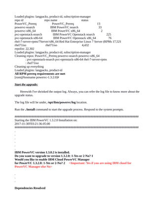 Loaded plugins: langpacks, product-id, subscription-manager
repo id repo name status
PowerVC_Prereq PowerVC_Prereq 13
powervc-noarch IBM PowerVC noarch 33
powervc-x86_64 IBM PowerVC x86_64 2
pvc-openstack-noarch IBM PowerVC Openstack noarch 225
pvc-openstack-x86-64 IBM PowerVC Openstack x86_64 76
rhel-7-server-rpms/7Server/x86_64 Red Hat Enterprise Linux 7 Server (RPMs 17,521
rhel71iso rhel71iso 4,432
repolist: 22,302
Loaded plugins: langpacks, product-id, subscription-manager
Cleaning repos: PowerVC_Prereq powervc-noarch powervc-x86_64
: pvc-openstack-noarch pvc-openstack-x86-64 rhel-7-server-rpms
: rhel71iso
Cleaning up everything
Loaded plugins: langpacks, product-id
All RPM prereq requirements are met
[root@hostname powervc-1.3.2.0]#
Start the upgrade:
Herewith I've shrinked the output log. Always, you can refer the log file to know more about the
upgrade status.
The log file will be under, /opt/ibm/powervc/log location.
Run the ./install command to start the upgrade process. Respond to the system prompts.
################################################################################
Starting the IBM PowerVC 1.3.2.0 Installation on:
2017-11-30T03:21:36-05:00
################################################################################
.
.
.
.
.
.
IBM PowerVC version 1.3.0.2 is installed.
Do you want to upgrade to version 1.3.2.0: 1-Yes or 2-No? 1
Would you like to enable IBM Cloud PowerVC Manager
for PowerVC 1.3.2.0: 1-Yes or 2-No? 2 <Important: Yes if you are using IBM cloud for
PowerVC Manager else No>
.
.
.
Dependencies Resolved
 