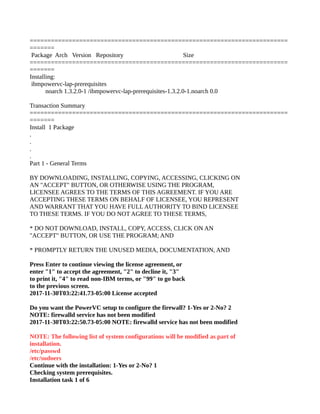 =========================================================================
=======
Package Arch Version Repository Size
=========================================================================
=======
Installing:
ibmpowervc-lap-prerequisites
noarch 1.3.2.0-1 /ibmpowervc-lap-prerequisites-1.3.2.0-1.noarch 0.0
Transaction Summary
=========================================================================
=======
Install 1 Package
.
.
.
.
Part 1 - General Terms
BY DOWNLOADING, INSTALLING, COPYING, ACCESSING, CLICKING ON
AN "ACCEPT" BUTTON, OR OTHERWISE USING THE PROGRAM,
LICENSEE AGREES TO THE TERMS OF THIS AGREEMENT. IF YOU ARE
ACCEPTING THESE TERMS ON BEHALF OF LICENSEE, YOU REPRESENT
AND WARRANT THAT YOU HAVE FULLAUTHORITY TO BIND LICENSEE
TO THESE TERMS. IF YOU DO NOT AGREE TO THESE TERMS,
* DO NOT DOWNLOAD, INSTALL, COPY, ACCESS, CLICK ON AN
"ACCEPT" BUTTON, OR USE THE PROGRAM; AND
* PROMPTLY RETURN THE UNUSED MEDIA, DOCUMENTATION, AND
Press Enter to continue viewing the license agreement, or
enter "1" to accept the agreement, "2" to decline it, "3"
to print it, "4" to read non-IBM terms, or "99" to go back
to the previous screen.
2017-11-30T03:22:41.73-05:00 License accepted
Do you want the PowerVC setup to configure the firewall? 1-Yes or 2-No? 2
NOTE: firewalld service has not been modified
2017-11-30T03:22:50.73-05:00 NOTE: firewalld service has not been modified
NOTE: The following list of system configurations will be modified as part of
installation.
/etc/passwd
/etc/sudoers
Continue with the installation: 1-Yes or 2-No? 1
Checking system prerequisites.
Installation task 1 of 6
 