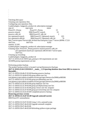 .
.
.
.
.
Checking disk space
Cleaning yum repository files.
Configuring yum repository files.
Loaded plugins: langpacks, product-id, subscription-manager
repo id repo name status
PowerVC_Prereq PowerVC_Prereq 13
powervc-noarch IBM PowerVC noarch 33
powervc-x86_64 IBM PowerVC x86_64 2
pvc-openstack-noarch IBM PowerVC Openstack noarch 225
pvc-openstack-x86-64 IBM PowerVC Openstack x86_64 76
rhel-7-server-rpms/7Server/x86_64 Red Hat Enterprise Linux 7 Server (RPMs 17,521
rhel71iso rhel71iso 4,432
repolist: 22,302
Loaded plugins: langpacks, product-id, subscription-manager
Cleaning repos: PowerVC_Prereq powervc-noarch powervc-x86_64
: pvc-openstack-noarch pvc-openstack-x86-64 rhel-7-server-rpms
: rhel71iso
Cleaning up everything
Loaded plugins: langpacks, product-id
2017-11-30 03:23:41 INFO rpm_prereq [-] All requirements are met
All RPM prereq requirements are met
Performing product backup.
The product backup archive is located /var/opt/ibm/powervc/backups
2017-11-30 03:23:44 CONSOLE __main__ [-] Exporting database data from DB2 to restore to
MariaDB…
2017-11-30T03:30:48.47-05:00 Running powervc-backup.
2017-11-30T03:35:34.60-05:00 group admin user list:
root,fgimen,icopvcadmin,icoadmin,nicotor,gaciagui,rberteve,hu29060,ar089306
2017-11-30T03:35:35.35-05:00 group pvcadmintmp user list:
root,fgimen,icopvcadmin,icoadmin,nicotor,gaciagui,rberteve,hu29060,ar089306
2017-11-30T03:35:35.36-05:00 group deployer user list:
2017-11-30T03:35:35.39-05:00 group pvcdeployertmp user list:
2017-11-30T03:35:35.41-05:00 group viewer user list: atrapano
2017-11-30T03:35:35.47-05:00 group pvcviewertmp user list: atrapano
2017-11-30T03:35:35.65-05:00 Completed powervc-backup.
Removing previous version
2017-11-30T03:35:35.87-05:00 Upgrade uninstall started.
IBM PowerVC uninstallation
2017-11-30T03:35:35.87-05:00 Using 1.3.0.x uninstall script.
2017-11-30T03:39:47.46-05:00 Upgrade uninstall complete.
2017-11-30T03:39:47.46-05:00
2017-11-30T03:39:47.48-05:00 Refreshing python-crypto package
 