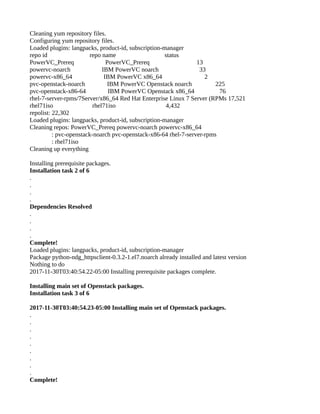 Cleaning yum repository files.
Configuring yum repository files.
Loaded plugins: langpacks, product-id, subscription-manager
repo id repo name status
PowerVC_Prereq PowerVC_Prereq 13
powervc-noarch IBM PowerVC noarch 33
powervc-x86_64 IBM PowerVC x86_64 2
pvc-openstack-noarch IBM PowerVC Openstack noarch 225
pvc-openstack-x86-64 IBM PowerVC Openstack x86_64 76
rhel-7-server-rpms/7Server/x86_64 Red Hat Enterprise Linux 7 Server (RPMs 17,521
rhel71iso rhel71iso 4,432
repolist: 22,302
Loaded plugins: langpacks, product-id, subscription-manager
Cleaning repos: PowerVC_Prereq powervc-noarch powervc-x86_64
: pvc-openstack-noarch pvc-openstack-x86-64 rhel-7-server-rpms
: rhel71iso
Cleaning up everything
Installing prerequisite packages.
Installation task 2 of 6
.
.
.
.
Dependencies Resolved
.
.
.
.
Complete!
Loaded plugins: langpacks, product-id, subscription-manager
Package python-ndg_httpsclient-0.3.2-1.el7.noarch already installed and latest version
Nothing to do
2017-11-30T03:40:54.22-05:00 Installing prerequisite packages complete.
Installing main set of Openstack packages.
Installation task 3 of 6
2017-11-30T03:40:54.23-05:00 Installing main set of Openstack packages.
.
.
.
.
.
.
.
.
.
Complete!
 