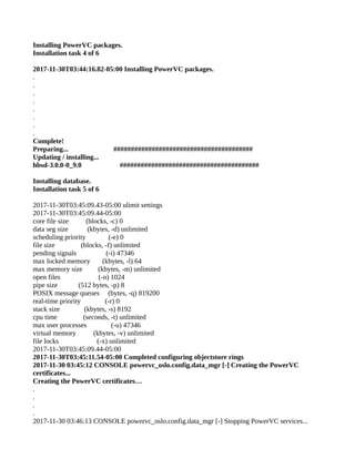 Installing PowerVC packages.
Installation task 4 of 6
2017-11-30T03:44:16.82-05:00 Installing PowerVC packages.
.
.
.
.
.
.
.
.
Complete!
Preparing... ########################################
Updating / installing...
hbsd-3.0.0-0_9.0 ########################################
Installing database.
Installation task 5 of 6
2017-11-30T03:45:09.43-05:00 ulimit settings
2017-11-30T03:45:09.44-05:00
core file size (blocks, -c) 0
data seg size (kbytes, -d) unlimited
scheduling priority (-e) 0
file size (blocks, -f) unlimited
pending signals (-i) 47346
max locked memory (kbytes, -l) 64
max memory size (kbytes, -m) unlimited
open files (-n) 1024
pipe size (512 bytes, -p) 8
POSIX message queues (bytes, -q) 819200
real-time priority (-r) 0
stack size (kbytes, -s) 8192
cpu time (seconds, -t) unlimited
max user processes (-u) 47346
virtual memory (kbytes, -v) unlimited
file locks (-x) unlimited
2017-11-30T03:45:09.44-05:00
2017-11-30T03:45:11.54-05:00 Completed configuring objectstore rings
2017-11-30 03:45:12 CONSOLE powervc_oslo.config.data_mgr [-] Creating the PowerVC
certificates...
Creating the PowerVC certificates…
.
.
.
.
2017-11-30 03:46:13 CONSOLE powervc_oslo.config.data_mgr [-] Stopping PowerVC services...
 