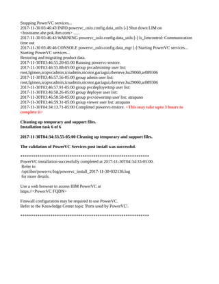 Stopping PowerVC services...
2017-11-30 03:46:43 INFO powervc_oslo.config.data_utils [-] Shut down LIM on
<hostname.ahe.pok.ibm.com> ......
2017-11-30 03:46:43 WARNING powervc_oslo.config.data_utils [-] ls_limcontrol: Communication
time out
2017-11-30 03:46:46 CONSOLE powervc_oslo.config.data_mgr [-] Starting PowerVC services...
Starting PowerVC services...
Restoring and migrating product data.
2017-11-30T03:46:55.20-05:00 Running powervc-restore.
2017-11-30T03:46:55.88-05:00 group pvcadmintmp user list:
root,fgimen,icopvcadmin,icoadmin,nicotor,gaciagui,rberteve,hu29060,ar089306
2017-11-30T03:46:57.56-05:00 group admin user list:
root,fgimen,icopvcadmin,icoadmin,nicotor,gaciagui,rberteve,hu29060,ar089306
2017-11-30T03:46:57.91-05:00 group pvcdeployertmp user list:
2017-11-30T03:46:58.26-05:00 group deployer user list:
2017-11-30T03:46:58.58-05:00 group pvcviewertmp user list: atrapano
2017-11-30T03:46:59.31-05:00 group viewer user list: atrapano
2017-11-30T04:34:13.71-05:00 Completed powervc-restore. <This may take upto 3 hours to
complete it>
Cleaning up temporary and support files.
Installation task 6 of 6
2017-11-30T04:34:33.55-05:00 Cleaning up temporary and support files.
The validation of PowerVC Services post install was successful.
************************************************************
PowerVC installation successfully completed at 2017-11-30T04:34:33-05:00.
Refer to
/opt/ibm/powervc/log/powervc_install_2017-11-30-032136.log
for more details.
Use a web browser to access IBM PowerVC at
https://<PowerVC FQDN>
Firewall configuration may be required to use PowerVC.
Refer to the Knowledge Center topic 'Ports used by PowerVC'.
************************************************************
 