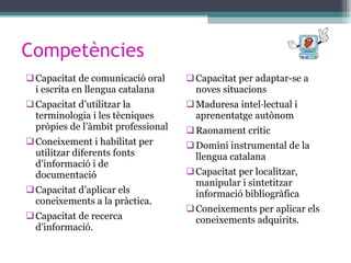 Competències Capacitat de comunicació oral i escrita en llengua catalana Capacitat d’utilitzar la terminologia i les tècniques pròpies de l’àmbit professional Coneixement i habilitat per utilitzar diferents fonts d’informació i de documentació Capacitat d’aplicar els coneixements a la pràctica. Capacitat de recerca d’informació. Capacitat per adaptar-se a noves situacions Maduresa intel·lectual i aprenentatge autònom Raonament crític Domini instrumental de la llengua catalana Capacitat per localitzar, manipular i sintetitzar informació bibliogràfica Coneixements per aplicar els coneixements adquirits. 