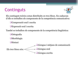 Continguts Els continguts teòrics estan distribuïts en tres blocs. En cadascun d’ells es treballen els components de la competència comunicativa: Comprensió oral i escrita Expressió oral i escrita També es treballen els components de la competència lingüística: Ortografia Morfologia Sintaxi Els tres blocs són: Llengua i mitjans de comunicació Llengua oral Llengua escrita 