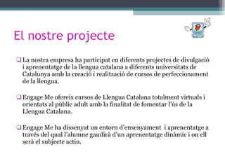 El nostre projecte La nostra empresa ha participat en diferents projectes de divulgació i aprenentatge de la llengua catalana a diferents universitats de Catalunya amb la creació i realització de cursos de perfeccionament de la llengua. Engage Me ofereix cursos de Llengua Catalana totalment virtuals i orientats al públic adult amb la finalitat de fomentar l’ús de la Llengua Catalana. Engage Me ha dissenyat un entorn d’ensenyament  i aprenentatge a través del qual l’alumne gaudirà d’un aprenentatge dinàmic i on ell serà el subjecte actiu. 