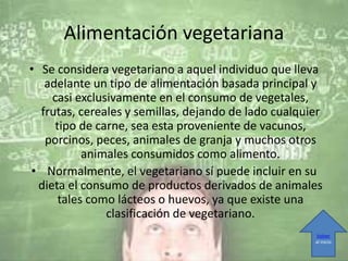 Alimentación vegetariana
• Se considera vegetariano a aquel individuo que lleva
adelante un tipo de alimentación basada principal y
casi exclusivamente en el consumo de vegetales,
frutas, cereales y semillas, dejando de lado cualquier
tipo de carne, sea esta proveniente de vacunos,
porcinos, peces, animales de granja y muchos otros
animales consumidos como alimento.
• Normalmente, el vegetariano sí puede incluir en su
dieta el consumo de productos derivados de animales
tales como lácteos o huevos, ya que existe una
clasificación de vegetariano.
Volver
al inicio
 