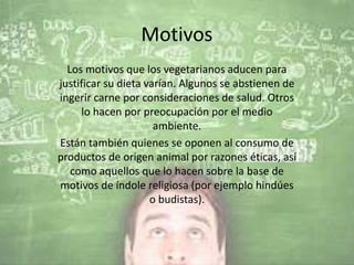 Motivos
Los motivos que los vegetarianos aducen para
justificar su dieta varían. Algunos se abstienen de
ingerir carne por consideraciones de salud. Otros
lo hacen por preocupación por el medio
ambiente.
Están también quienes se oponen al consumo de
productos de origen animal por razones éticas, así
como aquellos que lo hacen sobre la base de
motivos de índole religiosa (por ejemplo hindúes
o budistas).
 