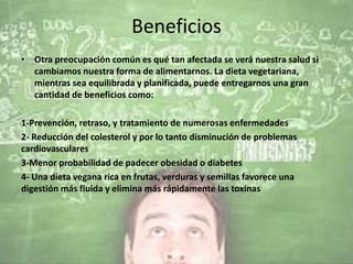 Beneficios
• Otra preocupación común es qué tan afectada se verá nuestra salud si
cambiamos nuestra forma de alimentarnos. La dieta vegetariana,
mientras sea equilibrada y planificada, puede entregarnos una gran
cantidad de beneficios como:
1-Prevención, retraso, y tratamiento de numerosas enfermedades
2- Reducción del colesterol y por lo tanto disminución de problemas
cardiovasculares
3-Menor probabilidad de padecer obesidad o diabetes
4- Una dieta vegana rica en frutas, verduras y semillas favorece una
digestión más fluida y elimina más rápidamente las toxinas
 
