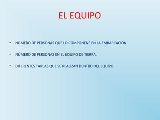 EL EQUIPO 
• NÚMERO DE PERSONAS QUE LO COMPONENE EN LA EMBARCACIÓN. 
• NÚMERO DE PERSONAS EN EL EQUIPO DE TIERRA. 
• DIFERENTES TAREAS QUE SE REALIZAN DENTRO DEL EQUIPO. 
 