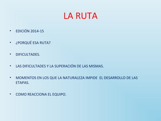 LA RUTA 
• EDICIÓN 2014-15 
• ¿PORQUÉ ESA RUTA? 
• DIFICULTADES. 
• LAS DIFICULTADES Y LA SUPERACIÓN DE LAS MISMAS. 
• MOMENTOS EN LOS QUE LA NATURALEZA IMPIDE EL DESARROLLO DE LAS 
ETAPAS. 
• COMO REACCIONA EL EQUIPO. 
 