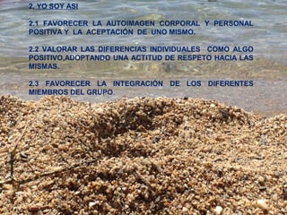 2. YO SOY ASI 
2.1 FAVORECER LA AUTOIMAGEN CORPORAL Y PERSONAL 
POSITIVA Y LA ACEPTACIÓN DE UNO MISMO. 
2.2 VALORAR LAS DIFERENCIAS INDIVIDUALES COMO ALGO 
POSITIVO,ADOPTANDO UNA ACTITUD DE RESPETO HACIA LAS 
MISMAS. 
2.3 FAVORECER LA INTEGRACIÓN DE LOS DIFERENTES 
MIEMBROS DEL GRUPO. 
 