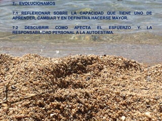 7. EVOLUCIONAMOS 
7.1 REFLEXIONAR SOBRE LA CAPACIDAD QUE TIENE UNO DE 
APRENDER, CAMBIAR Y EN DEFINITIVA HACERSE MAYOR. 
7.2 DESCUBRIR COMO AFECTA EL ESFUERZO Y LA 
RESPONSABILIDAD PERSONAL A LA AUTOESTIMA. 
 