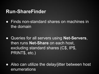 Run-ShareFinder
● Finds non-standard shares on machines in
the domain
● Queries for all servers using Net-Servers,
then runs Net-Share on each host,
excluding standard shares (C$, IP$,
PRINT$, etc.)
● Also can utilize the delay/jitter between host
enumerations
 