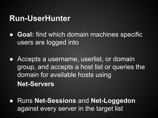 Run-UserHunter
● Goal: find which domain machines specific
users are logged into
● Accepts a username, userlist, or domain
group, and accepts a host list or queries the
domain for available hosts using
Net-Servers
● Runs Net-Sessions and Net-Loggedon
against every server in the target list
 