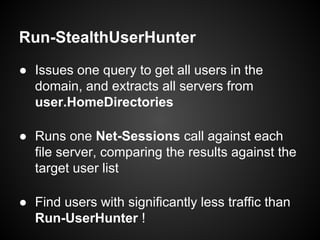 Run-StealthUserHunter
● Issues one query to get all users in the
domain, and extracts all servers from
user.HomeDirectories
● Runs one Net-Sessions call against each
file server, comparing the results against the
target user list
● Find users with significantly less traffic than
Run-UserHunter !
 