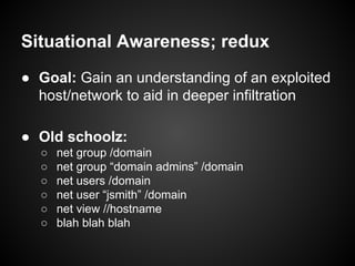 Situational Awareness; redux
● Goal: Gain an understanding of an exploited
host/network to aid in deeper infiltration
● Old schoolz:
○ net group /domain
○ net group “domain admins” /domain
○ net users /domain
○ net user “jsmith” /domain
○ net view //hostname
○ blah blah blah
 