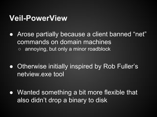 Veil-PowerView
● Arose partially because a client banned “net”
commands on domain machines
○ annoying, but only a minor roadblock
● Otherwise initially inspired by Rob Fuller’s
netview.exe tool
● Wanted something a bit more flexible that
also didn’t drop a binary to disk
 
