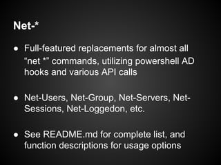 Net-*
● Full-featured replacements for almost all
“net *” commands, utilizing powershell AD
hooks and various API calls
● Net-Users, Net-Group, Net-Servers, Net-
Sessions, Net-Loggedon, etc.
● See README.md for complete list, and
function descriptions for usage options
 