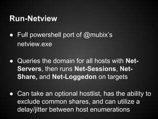 Run-Netview
● Full powershell port of @mubix’s
netview.exe
● Queries the domain for all hosts with Net-
Servers, then runs Net-Sessions, Net-
Share, and Net-Loggedon on targets
● Can take an optional hostlist, has the ability to
exclude common shares, and can utilize a
delay/jitter between host enumerations
 
