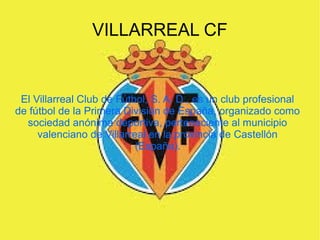 VILLARREAL CF
El Villarreal Club de Fútbol, S. A. D., es un club profesional
de fútbol de la Primera División de España, organizado como
sociedad anónima deportiva, perteneciente al municipio
valenciano de Villarreal en la provincia de Castellón
(España).
 