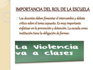 IMPORTANCIA DEL ROL DE LA ESCUELA
Los docentes deben fomentar el intercambio y debate
crítico sobre el tema expuesto. Es muy importante
enfatizar en la prevención y detención. La escuela como
institución tiene la obligación de formar.