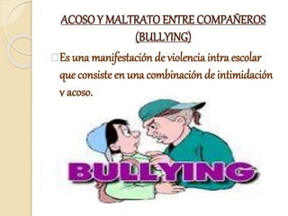 ACOSO Y MALTRATO ENTRE COMPAÑEROS
(BULLYING)
Es una manifestación de violencia intra escolar
que consiste en una combinación de intimidación
y acoso.
