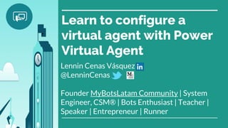 Learn to configure a
virtual agent with Power
Virtual Agent
Lennin Cenas Vásquez
@LenninCenas
Founder MyBotsLatam Community | System
Engineer, CSM® | Bots Enthusiast | Teacher |
Speaker | Entrepreneur | Runner
 