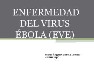 ENFERMEDAD 
DEL VIRUS 
ÉBOLA (EVE) 
María Ángeles García Lozano 
2º EIR EfyC 
 