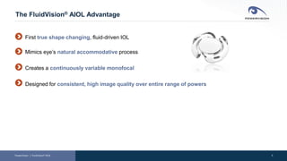 2
The FluidVision® AIOL Advantage
PowerVision │ FluidVision® AIOL
First true shape changing, fluid-driven IOL
Mimics eye’s natural accommodative process
Creates a continuously variable monofocal
Designed for consistent, high image quality over entire range of powers
 