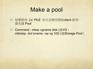 Make a pool 
ҪʹLV, FILE ķʽgoclient ʹá 
ȽPool 
Command : mksp vgname disk (VG 
mkbdsp Cbd lvname Csp vg 10G (Storage Pool 
 