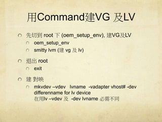 CommandVG LV 
еroot (oem_setup_env), VGLV 
oem_setup_env 
smitty lvm (vg lv) 
˳root 
exit 
ӳ 
mkvdev Cvdev lvname -vadapter vhost# -dev 
differenname for lv device 
lv Cvdev -dev lvname 費ͬ 
 