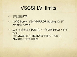 VSCSI LV limits 
ܳ^1TB 
VIO Server MIRROR,Striping LV  
AssignoClient 
LV֧ԮVSCSI ͬһVIO ServerҲ 
Ҫ 
ԭVSCSI MEMORY\ 
VSCSIҲٶ 
 
