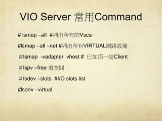 VIO Server Command 
# lsmap Call #геVscsi 
#lsmap Call Cnet #гVIRTUALW·O 
lsmap -vadapter vhost # ֪һMClient 
lspv Cfree g 
lsdev Cslots #I/O slots list 
#lsdev Cvirtual 
