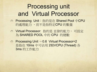 Processing unit 
and Virtual Processor 
Processing UnitָShared Pool CPU 
ָ̎ضCPU Ĕ 
Virtual Processor: ָǁKl O 
SHARED POOL еCPU Ŀ 
Processing Unit 0.6 Virtual Processor=2 
ָ10ms пɁ2wVCPU (Thread)  
3ms Ĺ 
 