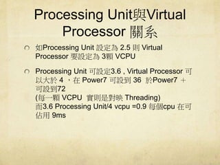 Processing UnitcVirtual 
Processor Pϵ 
Processing Unit O2.5 tVirtual 
Processor ҪO3wVCPU 
Processing Unit O3.6 , Virtual Processor  
Դ4 Power7 O36 Power7  
O72 
(ÿһwVCPU tǌӳThreading) 
3.6 Processing Unit/4 vcpu =0.9 ÿcpu ڿ 
9ms 
 