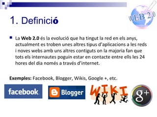 1. Definició
   La Web 2.0 és la evolució que ha tingut la red en els anys,
    actualment es troben unes altres tipus d’aplicacions a les reds
    i noves webs amb uns altres contiguts on la majoria fan que
    tots els internautes poguin estar en contacte entre ells les 24
    hores del dia només a través d’internet.

Exemples: Facebook, Blogger, Wikis, Google +, etc.
 
