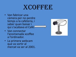 XCoffEE
• Van fabricar una
  càmera per no perdre
  temps a la cafeteria, i
  saber quan baixar i
  qui s'acabava el Café.
• Van connectar
  l’anomenada xcoffee
  a l’ordinador.
• La primera webcam
  que va sortir al
  mercat va ser al 2001.
 