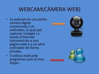 WEBCAM(CÀMERA WEB)
• La webcam és una petita
  càmera digital
  connectada a un
  ordinador, la qual pot
  capturar imatges i a
  través d'Internet
  transmeti-les a una
  pàgina web o a un altre
  ordinador de forma
  privada.
• S’utilitza molt amb
  programes com el msn,
  skype...
 