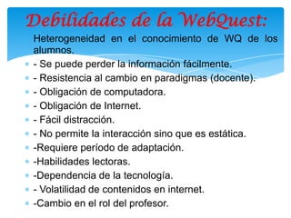 Debilidades de la WebQuest:
Heterogeneidad en el conocimiento de WQ de los
alumnos.
- Se puede perder la información fácilmente.
- Resistencia al cambio en paradigmas (docente).
- Obligación de computadora.
- Obligación de Internet.
- Fácil distracción.
- No permite la interacción sino que es estática.
-Requiere período de adaptación.
-Habilidades lectoras.
-Dependencia de la tecnología.
- Volatilidad de contenidos en internet.
-Cambio en el rol del profesor.
 