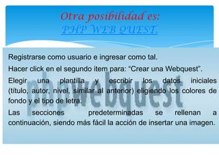Otra posibilidad es:
                PHP WEB QUEST.

Registrarse como usuario e ingresar como tal.
Hacer click en el segundo item para: “Crear una Webquest”.
Elegir una plantilla y escribir los datos iniciales
(título, autor, nivel, similar al anterior) eligiendo los colores de
fondo y el tipo de letra.
Las    secciones       predeterminadas        se     rellenan  a
continuación, siendo más fácil la acción de insertar una imagen.
 