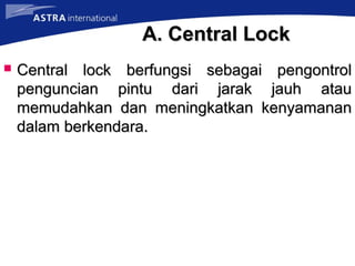 A. Central LockA. Central Lock
 Central lock berfungsi sebagai pengontrolCentral lock berfungsi sebagai pengontrol
penguncian pintu dari jarak jauh ataupenguncian pintu dari jarak jauh atau
memudahkan dan meningkatkan kenyamananmemudahkan dan meningkatkan kenyamanan
dalam berkendara.dalam berkendara.
 