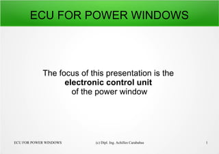 ECU FOR POWER WINDOWS (c) Dipl. Ing. Achilles Carababas 1
ECU FOR POWER WINDOWS
The focus of this presentation is the
electronic control unit
of the power window
 